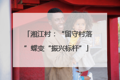 湘江村：“留守村落”蝶变“振兴标杆”